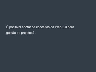 É possível adotar os conceitos da Web 2.0 para
gestão de projetos?
 