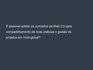 É possível adotar os conceitos da Web 2.0 para
compartilhamento de boas práticas e gestão de
projetos em nível global?
 