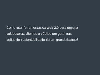 Como usar ferramentas da web 2.0 para engajar
colaborares, clientes e público em geral nas
ações de sustentabilidade de um grande banco?
 
