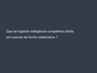 Que tal registrar inteligência competitiva obtida
em eventos de forma colaborativa ?
 