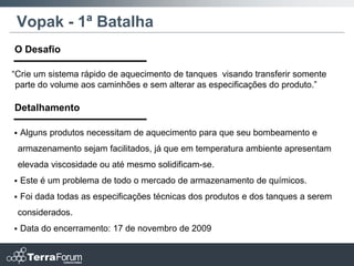 Vopak - 1ª Batalha
O Desafio

“Crie um sistema rápido de aquecimento de tanques visando transferir somente
 parte do volume aos caminhões e sem alterar as especificações do produto.”

Detalhamento

   Alguns produtos necessitam de aquecimento para que seu bombeamento e
    armazenamento sejam facilitados, já que em temperatura ambiente apresentam
    elevada viscosidade ou até mesmo solidificam-se.
   Este é um problema de todo o mercado de armazenamento de químicos.
   Foi dada todas as especificações técnicas dos produtos e dos tanques a serem
    considerados.
   Data do encerramento: 17 de novembro de 2009
 
