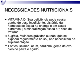 NECESSIDADES NUTRICIONAIS VITAMINA D: Sua deficiência pode causar ganho de peso insuficiente, distúrbio da homeostase óssea na criança e em casos extremos  ↓ a mineralização óssea e ↑ risco de fraturas.  5ug/dia. Mulheres grávidas ou não, que se expõem regularmente ao sol, não necessitam de suplementação.  ** Fontes: salmão, atum, sardinha, gema de ovo, óleo de peixe e fígado 