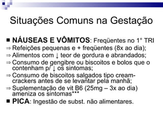 Situações Comuns na Gestação NÁUSEAS E VÔMITOS : Freqüentes no 1° TRI Refeições pequenas e + freqüentes (8x ao dia); Alimentos com  ↓ teor de gordura e abrandados; Consumo de gengibre ou biscoitos e bolos que o contenham p/ ↓ os sintomas; Consumo de biscoitos salgados tipo cream-crackers antes de se levantar pela manhã; Suplementação de vit B6 (25mg – 3x ao dia) ameniza os sintomas*** PICA : Ingestão de subst. não alimentares.  