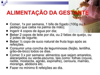 ALIMENTAÇÃO DA GESTANTE Comer, 1x por semana, 1 bife de fígado (100g ou 1 pedaço que caiba na palma da mão); Ingerir 4 copos de água por dia; Beber 2 copos de leite por dia, ou 2 fatias de queijo, ou 2 potes de iogurte; Beber ½ copo de suco natural de fruta logo após as refeições. Consumir uma concha de leguminosas (feijão, lentilha, grão-de-bico) todos os dias. Comer 3 x por semana: alimentos que sejam amarelos, alaranjados ou verde-escuros, tais como: folhas (couve, radite, mostarda, agrião, espinafre), cenoura, mamão, moranga, abóbora etc. Fazer no mínimo 6 refeições ao dia. 