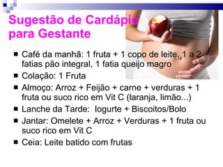 Sugestão de Cardápio  para Gestante Café da manhã: 1 fruta + 1 copo de leite, 1 a 2 fatias pão integral, 1 fatia queijo magro Colação: 1 Fruta Almoço: Arroz + Feijão + carne + verduras + 1 fruta ou suco rico em Vit C (laranja, limão...) Lanche da Tarde:  Iogurte + Biscoitos/Bolo Jantar: Omelete + Arroz + Verduras + 1 fruta ou suco rico em Vit C Ceia: Leite batido com frutas 