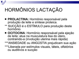 HORMÔNIOS LACTAÇÃO PROLACTINA:  Hormônio responsável pela produção de leite e síntese proteica. ** SUCÇÃO é o ESTÍMULO para produção deste hormônio OCITOCINA : Hormônio responsável pela ejeção de leite; atua na musculatura lisa do útero, contraindo-a (involução uterina mais rápida) ***ANSIEDADE ou ANGÚSTIA prejudicam sua ação ***Liberada por estímulos visuais, táteis, olfatórios ou auditivos e sucção 