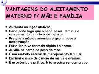 VANTAGENS DO ALEITAMENTO MATERNO P/ MÃE E FAMÍLIA Aumenta os laços afetivos. Dar o peito logo que o bebê nasce, diminui o sangramento da mãe após o parto. Protege a mãe da anemia porque impede a menstruação. Faz o útero voltar mais rápido ao normal. Auxilia na perda de peso da mãe. É um método natural de planejamento familiar. Diminui o risco de câncer de mama e ovários. É econômico e prático. Não precisa ser comprado. 