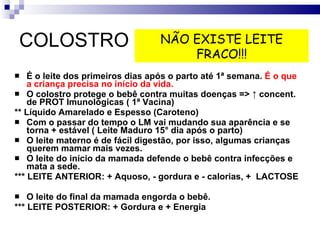 COLOSTRO É o leite dos primeiros dias após o parto até 1ª semana.  É o que a criança precisa no início da vida. O colostro protege o bebê contra muitas doenças =>  ↑ concent. de PROT Imunológicas ( 1ª Vacina)  ** Líquido Amarelado e Espesso (Caroteno) Com o passar do tempo o LM vai mudando sua aparência e se torna + estável ( Leite Maduro 15° dia após o parto)  O leite materno é de fácil digestão, por isso, algumas crianças querem mamar mais vezes. O leite do início da mamada defende o bebê contra infecções e mata a sede.  *** LEITE ANTERIOR: + Aquoso, - gordura e - calorias, +  LACTOSE O leite do final da mamada engorda o bebê. *** LEITE POSTERIOR: + Gordura e + Energia NÃO EXISTE LEITE FRACO!!! 
