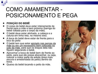 COMO AMAMENTAR - POSICIONAMENTO E PEGA POSIÇÃO DO BEBÊ  O corpo do bebê deve estar inteiramente de frente para a mãe e bem próximo (barriga do bebê voltada para o corpo da mãe). O bebê deve estar alinhado, a cabeça e a coluna em linha reta, no mesmo eixo. A boca do bebê deve estar de frente para o bico do peito O bebê tem que estar  apoiado nas pernas da mãe ou em um travesseiro bem colocado no colo da mãe,  para que os braços dela não fiquem segurando o bebê.  Aproximar a boca do bebê bem de frente ao peito, para que ele possa abocanhar, ou seja, colocar a maior parte da aréola (área mais escura e arredondada do peito) dentro da boca. Queixo do bebê tocando o peito da mãe. 