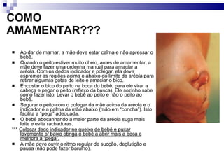 COMO AMAMENTAR??? Ao dar de mamar, a mãe deve estar calma e não apressar o bebê. Quando o peito estiver muito cheio, antes de amamentar, a mãe deve fazer uma ordenha manual para amaciar a aréola. Com os dedos indicador e polegar, ela deve espremer as regiões acima e abaixo do limite da aréola para retirar algumas gotas de leite e amaciar o bico.  Encostar o bico do peito na boca do bebê, para ele virar a cabeça e pegar o peito (reflexo da busca). Ele sozinho sabe como fazer isto. Levar o bebê ao peito e não o peito ao bebê. Segurar o peito com o polegar da mãe acima da aréola e o indicador e a palma da mão abaixo (mão em “concha”). Isto facilita a “pega” adequada. O bebê abocanhando a maior parte da aréola suga mais leite e evita rachaduras.  ***  Colocar dedo indicador no queixo de bebê e puxar levemente p/ baixo obriga o bebê a abrir mais a boca e melhora a “pega”. A mãe deve ouvir o ritmo regular de sucção, deglutição e pausa (não pode fazer barulho). 