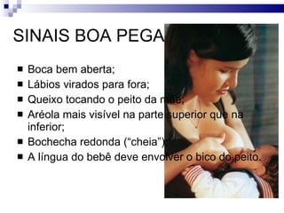 SINAIS BOA PEGA Boca bem aberta; Lábios virados para fora; Queixo tocando o peito da mãe; Aréola mais visível na parte superior que na inferior; Bochecha redonda (“cheia”); A língua do bebê deve envolver o bico do peito. 