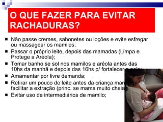 O QUE FAZER PARA EVITAR RACHADURAS? Não passe cremes, sabonetes ou loções e evite esfregar ou massagear os mamilos; Passar o próprio leite, depois das mamadas (Limpa e Protege a Aréola); Tomar banho se sol nos mamilos e aréola antes das 10hs da manhã e depois das 16hs p/ fortalecer a pele; Amamentar por livre demanda; Retirar um pouco de leite antes da criança mamar p/ facilitar a extração (princ. se mama muito cheia); Evitar uso de intermediários de mamilo; 