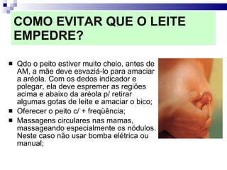 COMO EVITAR QUE O LEITE EMPEDRE? Qdo o peito estiver muito cheio, antes de AM, a mãe deve esvaziá-lo para amaciar a aréola. Com os dedos indicador e polegar, ela deve espremer as regiões acima e abaixo da aréola p/ retirar algumas gotas de leite e amaciar o bico; Oferecer o peito c/ + freqüência;  Massagens circulares nas mamas, massageando especialmente os nódulos. Neste caso não usar bomba elétrica ou manual; 