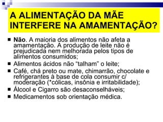 A ALIMENTAÇÃO DA MÃE INTERFERE NA AMAMENTAÇÃO? Não . A maioria dos alimentos não afeta a amamentação. A produção de leite não é prejudicada nem melhorada pelos tipos de alimentos consumidos; Alimentos ácidos não “talham” o leite; Café, chá preto ou mate, chimarrão, chocolate e refrigerantes à base de cola consumir c/ moderação (*cólicas, insônia e irritabilidade); Álcool e Cigarro são desaconselháveis; Medicamentos sob orientação médica. 