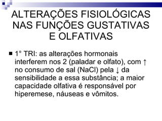 ALTERAÇÕES FISIOLÓGICAS NAS FUNÇÕES GUSTATIVAS E OLFATIVAS 1° TRI: as alterações hormonais interferem nos 2 (paladar e olfato), com  ↑ no consumo de sal (NaCl) pela ↓ da sensibilidade a essa substância; a maior capacidade olfativa é responsável por hiperemese, náuseas e vômitos.  