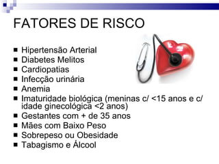 FATORES DE RISCO Hipertensão Arterial Diabetes Melitos Cardiopatias Infecção urinária Anemia Imaturidade biológica (meninas c/ <15 anos e c/ idade ginecológica <2 anos) Gestantes com + de 35 anos Mães com Baixo Peso Sobrepeso ou Obesidade Tabagismo e Álcool 