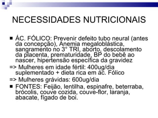 NECESSIDADES NUTRICIONAIS ÁC. FÓLICO: Prevenir defeito tubo neural (antes da concepção), Anemia megaloblástica, sangramento no 3° TRI, aborto, descolamento da placenta, prematuridade, BP do bebê ao nascer, hipertensão específica da gravidez => Mulheres em idade fértil: 400ug/dia suplementado + dieta rica em ác. Fólico => Mulheres grávidas: 600ug/dia  FONTES: Feijão, lentilha, espinafre, beterraba, brócolis, couve cozida, couve-flor, laranja, abacate, fígado de boi. 