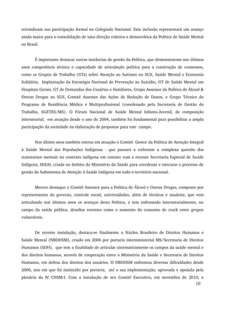 reivindicam sua participação formal no Colegiado Nacional. Esta inclusão representará um avanço 
ainda maior para a consolidação de uma direção coletiva e democrática da Política de Saúde Mental 
no Brasil. 
É importante destacar outras instâncias de gestão da Política, que demonstraram nos últimos 
anos competência técnica e capacidade de articulação política para a construção de consensos, 
como os Grupos de Trabalho (GTs) sobre Atenção ao Autismo no SUS, Saúde Mental e Economia 
Solidária, Implantação da Estratégia Nacional de Prevenção ao Suicídio, GT de Saúde Mental em 
Hospitais Gerais, GT de Demandas dos Usuários e Familiares, Grupo Assessor da Política de Álcool & 
Outras Drogas no SUS, Comitê Assessor das Ações de Redução de Danos, e Grupo Técnico do 
Programa de Residência Médica e Multiprofissional (coordenado pela Secretaria de Gestão do 
Trabalho, SGETES/MS). O Fórum Nacional de Saúde Mental Infanto­Juvenil, 
de composição 
intersetorial, em atuação desde o ano de 2004, também foi fundamental para possibilitar a ampla 
participação da sociedade na elaboração de propostas para este campo. 
Nos último anos também entrou em atuação o Comitê Gestor da Política de Atenção Integral 
à Saúde Mental das Populações Indígenas ­que 
passará a enfrentar a complexa questão dos 
transtornos mentais no contexto indígena em contato com a recente Secretaria Especial de Saúde 
Indígena, SESAI, criada no âmbito do Ministério da Saúde para coordenar e executar o processo de 
gestão do Subsistema de Atenção à Saúde Indígena em todo o território nacional. 
Merece destaque o Comitê Assessor para a Política de Álcool e Outras Drogas, composto por 
representantes do governo, controle social, universidades, além de técnicos e usuários, que vem 
articulando nos últimos anos os avanços desta Política, e tem enfrentado intersetorialmente, no 
campo da saúde pública, desafios recentes como o aumento do consumo de crack entre grupos 
vulneráveis. 
De recente instalação, destaca­se 
finalmente o Núcleo Brasileiro de Direitos Humanos e 
Saúde Mental (NBDHSM), criado em 2006 por portaria interministerial MS/Secretaria de Direitos 
Humanos (SDH), que tem a finalidade de articular sistematicamente os campos da saúde mental e 
dos direitos humanos, através de cooperação entre o Ministério da Saúde e Secretaria de Direitos 
Humanos, em defesa dos direitos dos usuários. O NBDHSM enfrentou diversas dificuldades desde 
2006, ano em que foi instituído por portaria, até a sua implementação, aprovada e apoiada pela 
plenária da IV CNSM­I. 
Com a instalação de seu Comitê Executivo, em novembro de 2010, o 
10 
 