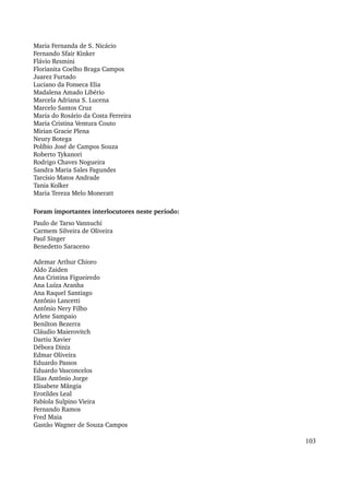Maria Fernanda de S. Nicácio 
Fernando Sfair Kinker 
Flávio Resmini 
Florianita Coelho Braga Campos 
Juarez Furtado 
Luciano da Fonseca Elia 
Madalena Amado Libério 
Marcela Adriana S. Lucena 
Marcelo Santos Cruz 
Maria do Rosário da Costa Ferreira 
Maria Cristina Ventura Couto 
Mirian Gracie Plena 
Neury Botega 
Políbio José de Campos Souza 
Roberto Tykanori 
Rodrigo Chaves Nogueira 
Sandra Maria Sales Fagundes 
Tarcísio Matos Andrade 
Tania Kolker 
Maria Tereza Melo Moneratt 
Foram importantes interlocutores neste período: 
Paulo de Tarso Vannuchi 
Carmem Silveira de Oliveira 
Paul Singer 
Benedetto Saraceno 
Ademar Arthur Chioro 
Aldo Zaiden 
Ana Cristina Figueiredo 
Ana Luíza Aranha 
Ana Raquel Santiago 
Antônio Lancetti 
Antônio Nery Filho 
Arlete Sampaio 
Benilton Bezerra 
Cláudio Maierovitch 
Dartiu Xavier 
Débora Diniz 
Edmar Oliveira 
Eduardo Passos 
Eduardo Vasconcelos 
Elias Antônio Jorge 
Elisabete Mângia 
Erotildes Leal 
Fabíola Sulpino Vieira 
Fernando Ramos 
Fred Maia 
Gastão Wagner de Souza Campos 
103 
 