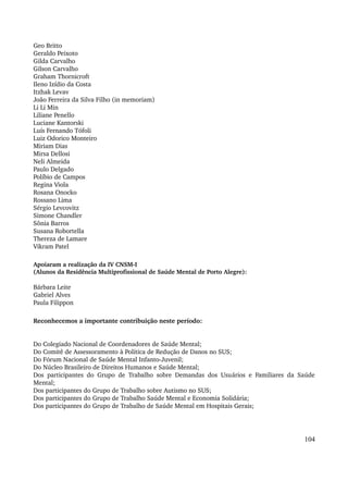 Geo Britto 
Geraldo Peixoto 
Gilda Carvalho 
Gilson Carvalho 
Graham Thornicroft 
Ileno Izídio da Costa 
Itzhak Levav 
João Ferreira da Silva Filho (in memoriam) 
Li Li Min 
Liliane Penello 
Luciane Kantorski 
Luís Fernando Tófoli 
Luiz Odorico Monteiro 
Miriam Dias 
Mirsa Dellosi 
Neli Almeida 
Paulo Delgado 
Políbio de Campos 
Regina Viola 
Rosana Onocko 
Rossano Lima 
Sérgio Levcovitz 
Simone Chandler 
Sônia Barros 
Susana Robortella 
Thereza de Lamare 
Vikram Patel 
Apoiaram a realização da IV CNSM­I 
(Alunos da Residência Multiprofissional de Saúde Mental de Porto Alegre): 
Bárbara Leite 
Gabriel Alves 
Paula Filippon 
Reconhecemos a importante contribuição neste período: 
Do Colegiado Nacional de Coordenadores de Saúde Mental; 
Do Comitê de Assessoramento à Política de Redução de Danos no SUS; 
Do Fórum Nacional de Saúde Mental Infanto­Juvenil; 
Do Núcleo Brasileiro de Direitos Humanos e Saúde Mental; 
Dos participantes do Grupo de Trabalho sobre Demandas dos Usuários e Familiares da Saúde 
Mental; 
Dos participantes do Grupo de Trabalho sobre Autismo no SUS; 
Dos participantes do Grupo de Trabalho Saúde Mental e Economia Solidária; 
Dos participantes do Grupo de Trabalho de Saúde Mental em Hospitais Gerais; 
104 
 