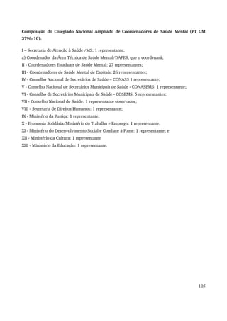Composição do Colegiado Nacional Ampliado de Coordenadores de Saúde Mental (PT GM 
3796/10): 
I – Secretaria de Atenção à Saúde /MS: 1 representante: 
a) Coordenador da Área Técnica de Saúde Mental/DAPES, que o coordenará; 
II ­Coordenadores 
Estaduais de Saúde Mental: 27 representantes; 
III ­Coordenadores 
de Saúde Mental de Capitais: 26 representantes; 
IV ­Conselho 
Nacional de Secretários de Saúde – CONASS 1 representante; 
V ­Conselho 
Nacional de Secretários Municipais de Saúde ­CONASEMS: 
1 representante; 
VI ­Conselho 
de Secretários Municipais de Saúde ­COSEMS: 
5 representantes; 
VII ­Conselho 
Nacional de Saúde: 1 representante observador; 
VIII ­Secretaria 
de Direitos Humanos: 1 representante; 
IX ­Ministério 
da Justiça: 1 representante; 
X ­Economia 
Solidária/Ministério do Trabalho e Emprego: 1 representante; 
XI ­Ministério 
do Desenvolvimento Social e Combate à Fome: 1 representante; e 
XII ­Ministério 
da Cultura: 1 representante 
XIII ­Ministério 
da Educação: 1 representante. 
105 
 