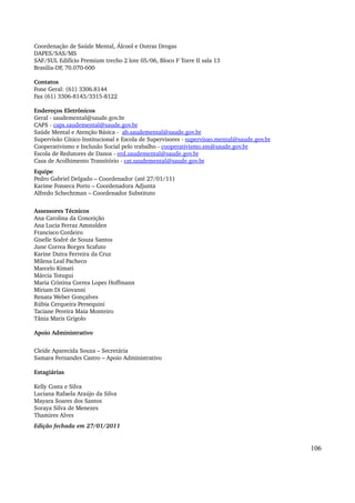 Coordenação de Saúde Mental, Álcool e Outras Drogas 
DAPES/SAS/MS 
SAF/SUL Edifício Premium trecho 2 lote 05/06, Bloco F Torre II sala 13 
Brasilia­DF, 
70.070­600 
Contatos 
Fone Geral: (61) 3306.8144 
Fax (61) 3306­8143/ 
3315­8122 
Endereços Eletrônicos 
Geral ­saudemental@ 
saude.gov.br 
CAPS ­caps. 
saudemental@saude.gov.br 
Saúde Mental e Atenção Básica ­ab. 
saudemental@saude.gov.br 
Supervisão Cínico Institucional e Escola de Supervisores ­supervisao. 
mental@saude.gov.br 
Cooperativismo e Inclusão Social pelo trabalho ­cooperativismo. 
sm@saude.gov.br 
Escola de Redutores de Danos ­erd. 
saudemental@saude.gov.br 
Casa de Acolhimento Transitório ­cat. 
saudemental@saude.gov.br 
Equipe 
Pedro Gabriel Delgado – Coordenador (até 27/01/11) 
Karime Fonseca Porto – Coordenadora Adjunta 
Alfredo Schechtman – Coordenador Substituto 
Assessores Técnicos 
Ana Carolina da Conceição 
Ana Lucia Ferraz Amstalden 
Francisco Cordeiro 
Giselle Sodré de Souza Santos 
June Correa Borges Scafuto 
Karine Dutra Ferreira da Cruz 
Milena Leal Pacheco 
Marcelo Kimati 
Márcia Totugui 
Maria Cristina Correa Lopes Hoffmann 
Miriam Di Giovanni 
Renata Weber Gonçalves 
Rúbia Cerqueira Persequini 
Taciane Pereira Maia Monteiro 
Tânia Maris Grigolo 
Apoio Administrativo 
Cleide Aparecida Souza – Secretária 
Samara Fernandes Castro – Apoio Administrativo 
Estagiárias 
Kelly Costa e Silva 
Luciana Rafaela Araújo da Silva 
Mayara Soares dos Santos 
Soraya Silva de Menezes 
Thamires Alves 
Edição fechada em 27/01/2011 
106 
