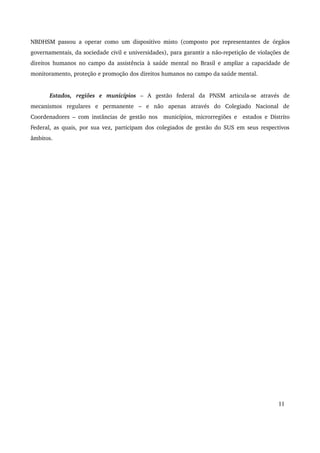NBDHSM passou a operar como um dispositivo misto (composto por representantes de órgãos 
governamentais, da sociedade civil e universidades), para garantir a não­repetição 
de violações de 
direitos humanos no campo da assistência à saúde mental no Brasil e ampliar a capacidade de 
monitoramento, proteção e promoção dos direitos humanos no campo da saúde mental. 
Estados, regiões e municípios – A gestão federal da PNSM articula­se 
através de 
mecanismos regulares e permanente – e não apenas através do Colegiado Nacional de 
Coordenadores – com instâncias de gestão nos municípios, microrregiões e estados e Distrito 
Federal, as quais, por sua vez, participam dos colegiados de gestão do SUS em seus respectivos 
âmbitos. 
11 
 