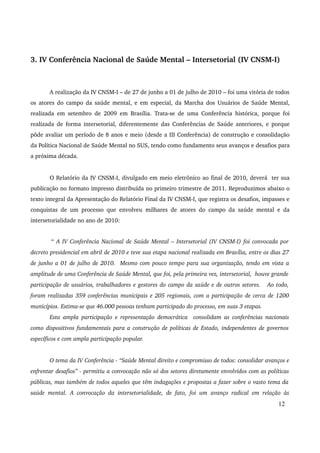 3. IV Conferência Nacional de Saúde Mental – Intersetorial (IV CNSM­I) 
A realização da IV CNSM­I 
– de 27 de junho a 01 de julho de 2010 – foi uma vitória de todos 
os atores do campo da saúde mental, e em especial, da Marcha dos Usuários de Saúde Mental, 
realizada em setembro de 2009 em Brasília. Trata­se 
de uma Conferência histórica, porque foi 
realizada de forma intersetorial, diferentemente das Conferências de Saúde anteriores, e porque 
pôde avaliar um período de 8 anos e meio (desde a III Conferência) de construção e consolidação 
da Política Nacional de Saúde Mental no SUS, tendo como fundamento seus avanços e desafios para 
a próxima década. 
O Relatório da IV CNSM­I, 
divulgado em meio eletrônico ao final de 2010, deverá ter sua 
publicação no formato impresso distribuída no primeiro trimestre de 2011. Reproduzimos abaixo o 
texto integral da Apresentação do Relatório Final da IV CNSM­I, 
que registra os desafios, impasses e 
conquistas de um processo que envolveu milhares de atores do campo da saúde mental e da 
intersetorialidade no ano de 2010: 
“ A IV Conferência Nacional de Saúde Mental – Intersetorial (IV CNSM­I) 
foi convocada por 
decreto presidencial em abril de 2010 e teve sua etapa nacional realizada em Brasília, entre os dias 27 
de junho a 01 de julho de 2010. Mesmo com pouco tempo para sua organização, tendo em vista a 
amplitude de uma Conferência de Saúde Mental, que foi, pela primeira vez, intersetorial, houve grande 
participação de usuários, trabalhadores e gestores do campo da saúde e de outros setores. Ao todo, 
foram realizadas 359 conferências municipais e 205 regionais, com a participação de cerca de 1200 
municípios. Estima­se 
que 46.000 pessoas tenham participado do processo, em suas 3 etapas. 
Esta ampla participação e representação democrática consolidam as conferências nacionais 
como dispositivos fundamentais para a construção de políticas de Estado, independentes de governos 
específicos e com ampla participação popular. 
O tema da IV Conferência ­“ 
Saúde Mental direito e compromisso de todos: consolidar avanços e 
enfrentar desafios” ­permitiu 
a convocação não só dos setores diretamente envolvidos com as políticas 
públicas, mas também de todos aqueles que têm indagações e propostas a fazer sobre o vasto tema da 
saúde mental. A convocação da intersetorialidade, de fato, foi um avanço radical em relação às 
12 
 