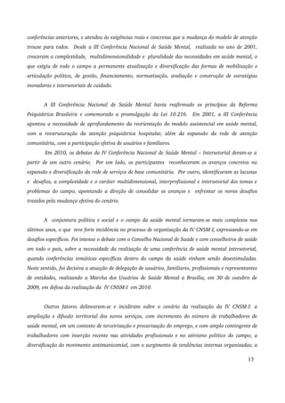 conferências anteriores, e atendeu às exigências reais e concretas que a mudança do modelo de atenção 
trouxe para todos. Desde a III Conferência Nacional de Saúde Mental, realizada no ano de 2001, 
cresceram a complexidade, multidimensionalidade e pluralidade das necessidades em saúde mental, o 
que exigiu de todo o campo a permanente atualização e diversificação das formas de mobilização e 
articulação política, de gestão, financiamento, normatização, avaliação e construção de estratégias 
inovadoras e intersetoriais de cuidado. 
A III Conferência Nacional de Saúde Mental havia reafirmado os princípios da Reforma 
Psiquiátrica Brasileira e comemorado a promulgação da Lei 10.216. Em 2001, a III Conferência 
apontou a necessidade de aprofundamento da reorientação do modelo assistencial em saúde mental, 
com a reestruturação da atenção psiquiátrica hospitalar, além da expansão da rede de atenção 
comunitária, com a participação efetiva de usuários e familiares. 
Em 2010, os debates da IV Conferência Nacional de Saúde Mental – Intersetorial deram­se 
a 
partir de um outro cenário. Por um lado, os participantes reconheceram os avanços concretos na 
expansão e diversificação da rede de serviços de base comunitária. Por outro, identificaram as lacunas 
e desafios, a complexidade e o caráter multidimensional, interprofissional e intersetorial dos temas e 
problemas do campo, apontando a direção de consolidar os avanços e enfrentar os novos desafios 
trazidos pela mudança efetiva do cenário. 
A conjuntura política e social e o campo da saúde mental tornaram­se 
mais complexos nos 
últimos anos, o que teve forte incidência no processo de organização da IV CNSM­I, 
expressando­se 
em 
desafios específicos. Foi intenso o debate com o Conselho Nacional de Saúde e com conselheiros de saúde 
em todo o país, sobre a necessidade da realização de uma conferência de saúde mental intersetorial, 
quando conferências temáticas específicas dentro do campo da saúde vinham sendo desestimuladas. 
Neste sentido, foi decisiva a atuação de delegação de usuários, familiares, profissionais e representantes 
de entidades, realizando a Marcha dos Usuários de Saúde Mental a Brasília, em 30 de outubro de 
2009, em defesa da realização da IV CNSM­I 
em 2010. 
Outros fatores delinearam­se 
e incidiram sobre o cenário da realização da IV CNSM­I: 
a 
ampliação e difusão territorial dos novos serviços, com incremento do número de trabalhadores de 
saúde mental, em um contexto de terceirização e precarização do emprego, e com amplo contingente de 
trabalhadores com inserção recente nas atividades profissionais e no ativismo político do campo; a 
diversificação do movimento antimanicomial, com o surgimento de tendências internas organizadas; a 
13 
 