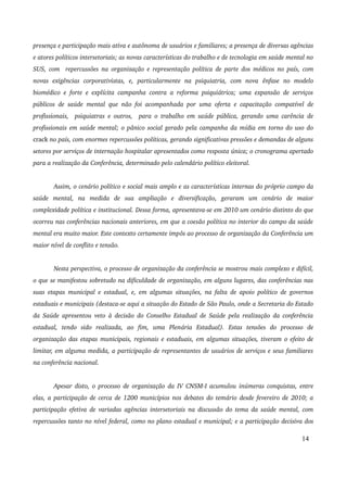 presença e participação mais ativa e autônoma de usuários e familiares; a presença de diversas agências 
e atores políticos intersetoriais; as novas características do trabalho e de tecnologia em saúde mental no 
SUS, com repercussões na organização e representação política de parte dos médicos no país, com 
novas exigências corporativistas, e, particularmente na psiquiatria, com nova ênfase no modelo 
biomédico e forte e explícita campanha contra a reforma psiquiátrica; uma expansão de serviços 
públicos de saúde mental que não foi acompanhada por uma oferta e capacitação compatível de 
profissionais, psiquiatras e outros, para o trabalho em saúde pública, gerando uma carência de 
profissionais em saúde mental; o pânico social gerado pela campanha da mídia em torno do uso do 
crack no país, com enormes repercussões políticas, gerando significativas pressões e demandas de alguns 
setores por serviços de internação hospitalar apresentados como resposta única; o cronograma apertado 
para a realização da Conferência, determinado pelo calendário político eleitoral. 
Assim, o cenário político e social mais amplo e as características internas do próprio campo da 
saúde mental, na medida de sua ampliação e diversificação, geraram um cenário de maior 
complexidade política e institucional. Dessa forma, apresentava­se 
em 2010 um cenário distinto do que 
ocorreu nas conferências nacionais anteriores, em que a coesão política no interior do campo da saúde 
mental era muito maior. Este contexto certamente impôs ao processo de organização da Conferência um 
maior nível de conflito e tensão. 
Nesta perspectiva, o processo de organização da conferência se mostrou mais complexo e difícil, 
o que se manifestou sobretudo na dificuldade de organização, em alguns lugares, das conferências nas 
suas etapas municipal e estadual, e, em algumas situações, na falta de apoio político de governos 
estaduais e municipais (destaca­se 
aqui a situação do Estado de São Paulo, onde a Secretaria do Estado 
da Saúde apresentou veto à decisão do Conselho Estadual de Saúde pela realização da conferência 
estadual, tendo sido realizada, ao fim, uma Plenária Estadual). Estas tensões do processo de 
organização das etapas municipais, regionais e estaduais, em algumas situações, tiveram o efeito de 
limitar, em alguma medida, a participação de representantes de usuários de serviços e seus familiares 
na conferência nacional. 
Apesar disto, o processo de organização da IV CNSM­I 
acumulou inúmeras conquistas, entre 
elas, a participação de cerca de 1200 municípios nos debates do temário desde fevereiro de 2010; a 
participação efetiva de variadas agências intersetoriais na discussão do tema da saúde mental, com 
repercussões tanto no nível federal, como no plano estadual e municipal; e a participação decisiva dos 
14 
 