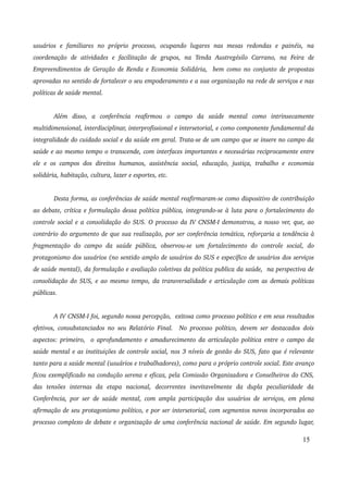 usuários e familiares no próprio processo, ocupando lugares nas mesas redondas e painéis, na 
coordenação de atividades e facilitação de grupos, na Tenda Austregésilo Carrano, na Feira de 
Empreendimentos de Geração de Renda e Economia Solidária, bem como no conjunto de propostas 
aprovadas no sentido de fortalecer o seu empoderamento e a sua organização na rede de serviços e nas 
políticas de saúde mental. 
Além disso, a conferência reafirmou o campo da saúde mental como intrinsecamente 
multidimensional, interdisciplinar, interprofissional e intersetorial, e como componente fundamental da 
integralidade do cuidado social e da saúde em geral. Trata­se 
de um campo que se insere no campo da 
saúde e ao mesmo tempo o transcende, com interfaces importantes e necessárias reciprocamente entre 
ele e os campos dos direitos humanos, assistência social, educação, justiça, trabalho e economia 
solidária, habitação, cultura, lazer e esportes, etc. 
Desta forma, as conferências de saúde mental reafirmaram­se 
como dispositivo de contribuição 
ao debate, crítica e formulação dessa política pública, integrando­se 
à luta para o fortalecimento do 
controle social e a consolidação do SUS. O processo da IV CNSM­I 
demonstrou, a nosso ver, que, ao 
contrário do argumento de que sua realização, por ser conferência temática, reforçaria a tendência à 
fragmentação do campo da saúde pública, observou­se 
um fortalecimento do controle social, do 
protagonismo dos usuários (no sentido amplo de usuários do SUS e específico de usuários dos serviços 
de saúde mental), da formulação e avaliação coletivas da política publica da saúde, na perspectiva de 
consolidação do SUS, e ao mesmo tempo, da transversalidade e articulação com as demais políticas 
públicas. 
A IV CNSM­I 
foi, segundo nossa percepção, exitosa como processo político e em seus resultados 
efetivos, consubstanciados no seu Relatório Final. No processo político, devem ser destacados dois 
aspectos: primeiro, o aprofundamento e amadurecimento da articulação política entre o campo da 
saúde mental e as instituições de controle social, nos 3 níveis de gestão do SUS, fato que é relevante 
tanto para a saúde mental (usuários e trabalhadores), como para o próprio controle social. Este avanço 
ficou exemplificado na condução serena e eficaz, pela Comissão Organizadora e Conselheiros do CNS, 
das tensões internas da etapa nacional, decorrentes inevitavelmente da dupla peculiaridade da 
Conferência, por ser de saúde mental, com ampla participação dos usuários de serviços, em plena 
afirmação de seu protagonismo político, e por ser intersetorial, com segmentos novos incorporados ao 
processo complexo de debate e organização de uma conferência nacional de saúde. Em segundo lugar, 
15 
 