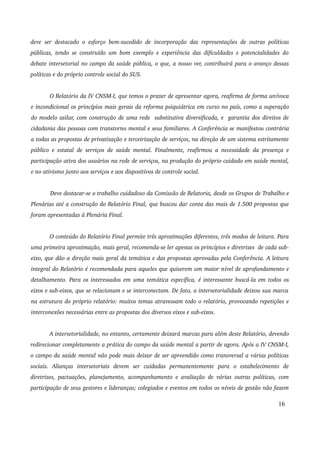 deve ser destacado o esforço bem­sucedido 
de incorporação das representações de outras políticas 
públicas, tendo se construído um bom exemplo e experiência das dificuldades e potencialidades do 
debate intersetorial no campo da saúde pública, o que, a nosso ver, contribuirá para o avanço dessas 
políticas e do próprio controle social do SUS. 
O Relatório da IV CNSM­I, 
que temos o prazer de apresentar agora, reafirma de forma unívoca 
e incondicional os princípios mais gerais da reforma psiquiátrica em curso no país, como a superação 
do modelo asilar, com construção de uma rede substitutiva diversificada, e garantia dos direitos de 
cidadania das pessoas com transtorno mental e seus familiares. A Conferência se manifestou contrária 
a todas as propostas de privatização e terceirização de serviços, na direção de um sistema estritamente 
público e estatal de serviços de saúde mental. Finalmente, reafirmou a necessidade da presença e 
participação ativa dos usuários na rede de serviços, na produção do próprio cuidado em saúde mental, 
e no ativismo junto aos serviços e aos dispositivos de controle social. 
Deve destacar­se 
o trabalho cuidadoso da Comissão de Relatoria, desde os Grupos de Trabalho e 
Plenárias até a construção do Relatório Final, que buscou dar conta das mais de 1.500 propostas que 
foram apresentadas à Plenária Final. 
O conteúdo do Relatório Final permite três aproximações diferentes, três modos de leitura. Para 
uma primeira aproximação, mais geral, recomenda­se 
ler apenas os princípios e diretrizes de cada sub­eixo, 
que dão a direção mais geral da temática e das propostas aprovadas pela Conferência. A leitura 
integral do Relatório é recomendada para aqueles que quiserem um maior nível de aprofundamento e 
detalhamento. Para os interessados em uma temática específica, é interessante buscá­la 
em todos os 
eixos e sub­eixos, 
que se relacionam e se interconectam. De fato, a intersetorialidade deixou sua marca 
na estrutura do próprio relatório: muitos temas atravessam todo o relatório, provocando repetições e 
interconexões necessárias entre as propostas dos diversos eixos e sub­eixos. 
A intersetorialidade, no entanto, certamente deixará marcas para além deste Relatório, devendo 
redirecionar completamente a prática do campo da saúde mental a partir de agora. Após a IV CNSM­I, 
o campo da saúde mental não pode mais deixar de ser apreendido como transversal a várias políticas 
sociais. Alianças intersetoriais devem ser cuidadas permanentemente para o estabelecimento de 
diretrizes, pactuações, planejamento, acompanhamento e avaliação de várias outras políticas, com 
participação de seus gestores e lideranças; colegiados e eventos em todos os níveis de gestão não fazem 
16 
 