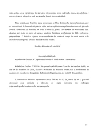 mais sentido sem a participação dos parceiros intersetoriais; apoio matricial e sistema de referência e 
contra­referência 
não podem mais ser pensados fora da intersetorialidade. 
Nesse sentido, este Relatório, agora apresentado ao Pleno do Conselho Nacional de Saúde, deve 
ser encaminhado de forma oficial para os vários setores implicados nas políticas intersetoriais, gerando 
eventos e seminários de discussão, em todos os níveis de gestão. Deve também ser manuseado, lido, 
discutido por todos os atores do campo: usuários, familiares, profissionais do SUS, professores, 
pesquisadores. O Relatório expressa as recomendações dos atores do campo da saúde mental e da 
intersetorialidade para a temática da saúde mental no SUS. 
Brasília, 08 de dezembro de 2010 
Pedro Gabriel Delgado 
Coordenador Geral da IV Conferência Nacional de Saúde Mental – Intersetorial” 
O Relatório Final da IV CNSM­I 
foi aprovado pelo Pleno do Conselho Nacional de Saúde, no 
dia 09 de dezembro de 2010, ficando a Comissão de Relatoria aberta para o recebimento de 
adendos dos conselheiros delegados e da Comissão Organizadora, até o dia 30 de dezembro. 
A Comissão de Relatoria apresentou o texto final no dia 07 de janeiro de 2011, que está 
disponível para consulta e obtenção de cópia eletrônica nos endereços 
www.saude.gov.br/saudemental e www.cns.gov.br 
17 
 