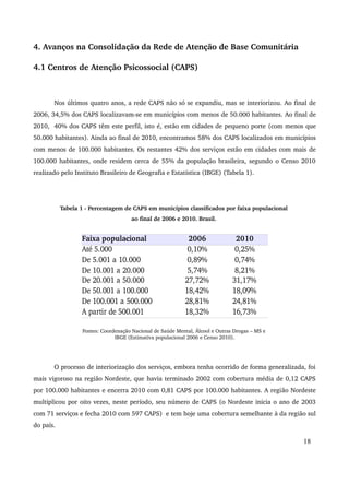4. Avanços na Consolidação da Rede de Atenção de Base Comunitária 
4.1 Centros de Atenção Psicossocial (CAPS) 
Nos últimos quatro anos, a rede CAPS não só se expandiu, mas se interiorizou. Ao final de 
2006, 34,5% dos CAPS localizavam­se 
em municípios com menos de 50.000 habitantes. Ao final de 
2010, 40% dos CAPS têm este perfil, isto é, estão em cidades de pequeno porte (com menos que 
50.000 habitantes). Ainda ao final de 2010, encontramos 58% dos CAPS localizados em municípios 
com menos de 100.000 habitantes. Os restantes 42% dos serviços estão em cidades com mais de 
100.000 habitantes, onde residem cerca de 55% da população brasileira, segundo o Censo 2010 
realizado pelo Instituto Brasileiro de Geografia e Estatística (IBGE) (Tabela 1). 
Tabela 1 ­Percentagem 
de CAPS em municípios classificados por faixa populacional 
ao final de 2006 e 2010. Brasil. 
Fontes: Coordenação Nacional de Saúde Mental, Álcool e Outras Drogas – MS e 
IBGE (Estimativa populacional 2006 e Censo 2010). 
O processo de interiorização dos serviços, embora tenha ocorrido de forma generalizada, foi 
mais vigoroso na região Nordeste, que havia terminado 2002 com cobertura média de 0,12 CAPS 
por 100.000 habitantes e encerra 2010 com 0,81 CAPS por 100.000 habitantes. A região Nordeste 
multiplicou por oito vezes, neste período, seu número de CAPS (o Nordeste inicia o ano de 2003 
com 71 serviços e fecha 2010 com 597 CAPS) e tem hoje uma cobertura semelhante à da região sul 
do país. 
18 
Faixa populacional 2006 2010 
Até 5.000 0,10% 0,25% 
De 5.001 a 10.000 0,89% 0,74% 
De 10.001 a 20.000 5,74% 8,21% 
De 20.001 a 50.000 27,72% 31,17% 
De 50.001 a 100.000 18,42% 18,09% 
De 100.001 a 500.000 28,81% 24,81% 
A partir de 500.001 18,32% 16,73% 
 