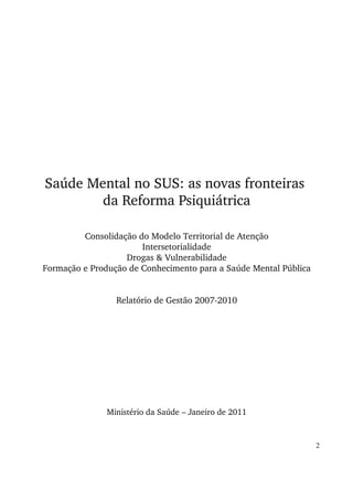 Saúde Mental no SUS: as novas fronteiras 
da Reforma Psiquiátrica 
Consolidação do Modelo Territorial de Atenção 
Intersetorialidade 
Drogas & Vulnerabilidade 
Formação e Produção de Conhecimento para a Saúde Mental Pública 
Relatório de Gestão 2007­2010 
Ministério da Saúde – Janeiro de 2011 
2 
 