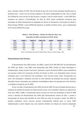 para o período, abaixo de 50%. Não há dúvida de que este será um dos principais desafios para os 
próximos anos – trata­se 
de um serviço complexo, o de maior complexidade da rede. Com a criação 
dos CAPSad III, outro serviço do tipo III passa a compor a rede de saúde mental ­a 
rede CAPS deve 
aumentar em número e diversificação. Ao final de 2010, foram transferidos incentivos para 
municípios do Plano Emergencial de Ampliação do Acesso ao Tratamento e Prevenção em Álcool e 
Outras Drogas (PEAD), e para CAPSad III regionais, no âmbito do Plano Crack, para a implantação 
de 67 novos CAPSad III no país. 
Tabela 3 ­Série 
Histórica – Número de CAPS por Tipo e ano 
(dezembro de 2006 a dezembro de 2010). Brasil. 
Fonte: Coordenação Nacional de Saúde Mental, Álcool e Outras Drogas – MS. 
Financiamento dos Serviços 
O financiamento dos CAPS mudou, em 2008, a partir da PT GM 2867/08. Os procedimentos 
dos CAPS que desde o ano 2002 eram financiados pelo FAEC (Fundo de Ações Estratégicas e 
Compensação), sendo recursos “extra­teto”, 
passaram, a partir do final de 2008 e como resultado de 
um processo coletivo de construção do Pacto de Gestão no SUS, a ser financiados pelos recursos 
realocados para o teto financeiro dos municípios. Estes recursos foram então “incorporados aos 
tetos” dos municípios e definidos com base na série histórica da produção dos serviços. Algumas 
distorções foram constatadas, por problemas metodológicos típicos da apuração por série histórica, 
e corrigidos ao longo do ano de 2009. 
Se por um lado o financiamento dos CAPS através do FAEC foi uma estratégia decisiva para a 
mudança do modelo de atenção em saúde mental no país, com resultados evidentes na expansão da 
rede entre 2002 e 2008, a incorporação destes recursos aos tetos dos municípios ao final de 2008 
revela a absorção do financiamento dos CAPS pelo financiamento comum do SUS, e mesmo a 
incorporação de forma mais decidida da rede CAPS nas redes de atenção à saúde. Em 2009, foi 
possível estabelecer novos recursos mensais (contrapartida federal) para os novos CAPS 
implementados a partir daquele ano, com aumento absoluto em relação aos recursos estipulados 
22 
Ano CAPS I CAPS II CAPS III CAPSi CAPSad Total 
2006 437 322 38 75 138 1010 
2007 526 346 39 84 160 1155 
2008 618 382 39 101 186 1326 
2009 686 400 46 112 223 1467 
2010 761 418 55 128 258 1620 
 
