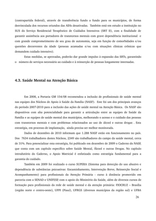 (contrapartida federal), através de transferência fundo a fundo para os municípios, de forma 
desvinculada dos recursos oriundos das AIHs desativadas. Também está em estudo a instituição no 
SUS do Serviço Residencial Terapêutico de Cuidados Intensivos (SRT II), com a finalidade de 
garantir assistência aos portadores de transtornos mentais com grave dependência institucional e 
com grande comprometimento de seu grau de autonomia, seja em função de comorbidades e/ou 
questões decorrentes da idade (pessoas acamadas e/ou com situações clínicas crônicas que 
demandem cuidado intensivo). 
Estas medidas, se aprovadas, poderão dar grande impulso à expansão das SRTs, garantindo 
o número de serviços necessário ao cuidado e à reinserção de pessoas longamente internadas. 
4.3. Saúde Mental na Atenção Básica 
Em 2008, a Portaria GM 154/08 recomendou a inclusão de profissionais de saúde mental 
nas equipes dos Núcleos de Apoio à Saúde da Família (NASF). Este foi um dos principais avanços 
do período 2007­2010 
para a inclusão das ações de saúde mental na Atenção Básica. Os NASF são 
dispositivos com alta potencialidade para garantir a articulação entre as equipes de Saúde da 
Família e as equipes de saúde mental dos municípios, melhorando o acesso e o cuidado das pessoas 
com transtornos mentais e com problemas relacionados ao uso de álcool e outras drogas . Esta 
estratégia, em processo de implantação, ainda precisa ser melhor monitorada. 
Dados de dezembro de 2010 informam que 1.288 NASF estão em funcionamento no país. 
Dos 7634 trabalhadores destes Núcleos, 2349 são trabalhadores do campo da saúde mental, cerca 
de 31%. Para potencializar esta estratégia, foi publicado em dezembro de 2009 o Caderno do NASF, 
que conta com um capítulo específico sobre Saúde Mental, Álcool e outras Drogas. No capítulo 
introdutório do Caderno, o Apoio Matricial é enfatizado como estratégia fundamental para a 
garantia do cuidado. 
Também em 2009 foi realizado o curso SUPERA (Sistema para detecção do uso abusivo e 
dependência de substâncias psicoativas: Encaminhamento, Intervenção Breve, Reinserção Social e 
Acompanhamento) para profissionais da Atenção Primária ­curso 
à distância promovido em 
parceria com a SENAD e UNIFESP, com o apoio do Ministério da Saúde, além de diversos cursos de 
formação para profissionais da rede de saúde mental e da atenção primária: FIOCRUZ – Brasília 
(região norte e centro­oeste), 
UFPI (Piauí), UFRGS (diversos municípios da região sul) e UFBA 
26 
 