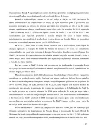 (municípios da Bahia). A capacitação das equipes da atenção primária é condição para garantir uma 
atenção qualificada e atenta às dimensões sócio­culturais 
do uso de drogas. 
O cenário epidemiológico recente, no entanto, exigiu a criação, em 2010, no âmbito do 
Plano Interministerial de Enfrentamento ao Crack, de ações específicas para a qualificação dos 
pequenos municípios na atenção às pessoas que fazem uso prejudicial do álcool ou de outras 
drogas, especialmente crianças e adolescentes mais vulneráveis. Em setembro de 2010, a portaria 
2.843/10 criou os NASF 3 ­Núcleos 
de Apoio à Saúde da Família 3 – no SUS. Os NASF 3 são 
equipamentos que objetivam promover a atenção integral em saúde e saúde mental, 
prioritariamente para usuários de crack, álcool e outras drogas na Atenção Básica, em municípios 
com porte populacional pequeno, menor que 20.000 habitantes. 
Os NASF 3, como todos os NASF, devem trabalhar com o matriciamento como lógica de 
atuação, apoiando as Equipes de Saúde da Família na discussão de casos, no atendimento 
compartilhado e na construção conjunta de Projetos Terapêuticos Singulares. A especificidade dos 
NASF 3, no entanto, é o desenvolvimento de ações de atenção integral a usuários de crack, álcool e 
outras drogas. Estas ações devem ser orientadas para a prevenção e promoção da saúde, tratamento 
e redução dos riscos e danos. 
Por ser recente, o NASF 3 ainda está em processo de implantação. A expansão desses 
serviços poderá aumentar significativamente o acesso à atenção em saúde mental, especialmente no 
interior do país, no ano de 2011. 
Municípios com menos de 20.000 habitantes da Amazônia Legal e Centro­Oeste, 
e pequenos 
municípios em gestão plena das regiões Nordeste e de alguns estados do Sudeste, foram apoiados 
de forma diferenciada para qualificação da atenção integral às pessoas que fazem uso prejudicial de 
álcool ou outras drogas em 2010, através da PT 4.135/10. Estas regiões, com maiores desafios de 
estruturação para atender às exigências do processo de implantação e de habilitação dos NASF 3, 
receberão recursos no primeiro trimestre de 2011 para realização de ações de supervisão e 
matriciamento de sua rede de atenção integral à saúde mental, com monitoramento do CONASEMS 
e do Ministério da Saúde. Um total de 1066 municípios de pequeno porte serão beneficiados com 
esta medida, que potencializa também a montagem dos NASF 3 nestas regiões, como parte da 
estratégia Saúde Mental nos Pequenos Municípios. 
O CAB Saúde Mental – Caderno de Atenção Básica da Saúde Mental, está em elaboração por 
técnicos e consultores do Departamento de Atenção Básica e Coordenação de Saúde Mental do 
Ministério da Saúde, com publicação prevista para o primeiro trimestre de 2011. O CAB terá como 
encarte um vídeo produzido nas regiões do Brasil, com boas experiências de Saúde Mental na APS. 
27 
 