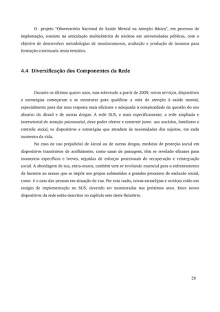 O projeto “Observatório Nacional de Saúde Mental na Atenção Básica”, em processo de 
implantação, consiste na articulação multicêntrica de núcleos em universidades públicas, com o 
objetivo de desenvolver metodologias de monitoramento, avaliação e produção de insumos para 
formação continuada nesta temática. 
4.4 Diversificação dos Componentes da Rede 
Durante os últimos quatro anos, mas sobretudo a partir de 2009, novos serviços, dispositivos 
e estratégias começaram a se estruturar para qualificar a rede de atenção à saúde mental, 
especialmente para dar uma resposta mais eficiente e adequada à complexidade da questão do uso 
abusivo do álcool e de outras drogas. A rede SUS, e mais especificamente, a rede ampliada e 
intersetorial de atenção psicossocial, deve poder ofertar e construir junto aos usuários, familiares e 
controle social, os dispositivos e estratégias que atendam às necessidades dos sujeitos, em cada 
momento da vida. 
No caso de uso prejudicial de álcool ou de outras drogas, medidas de proteção social em 
dispositivos transitórios de acolhimento, como casas de passagem, têm se revelado eficazes para 
momentos específicos e breves, seguidas de esforços processuais de recuperação e reintegração 
social. A abordagem de rua, extra­muros, 
também vem se revelando essencial para o enfrentamento 
da barreira ao acesso que se impõe aos grupos submetidos a grandes processos de exclusão social, 
como é o caso das pessoas em situação de rua. Por esta razão, novas estratégias e serviços estão em 
estágio de implementação no SUS, devendo ser monitoradas nos próximos anos. Estes novos 
dispositivos da rede estão descritos no capítulo sete deste Relatório. 
28 
 