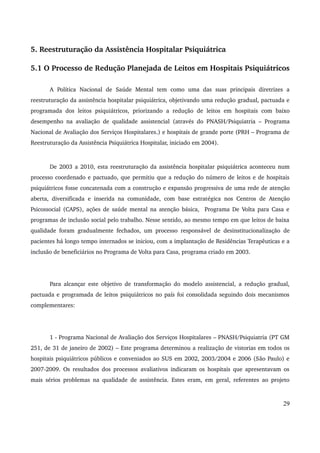 5. Reestruturação da Assistência Hospitalar Psiquiátrica 
5.1 O Processo de Redução Planejada de Leitos em Hospitais Psiquiátricos 
A Política Nacional de Saúde Mental tem como uma das suas principais diretrizes a 
reestruturação da assistência hospitalar psiquiátrica, objetivando uma redução gradual, pactuada e 
programada dos leitos psiquiátricos, priorizando a redução de leitos em hospitais com baixo 
desempenho na avaliação de qualidade assistencial (através do PNASH/Psiquiatria – Programa 
Nacional de Avaliação dos Serviços Hospitalares.) e hospitais de grande porte (PRH – Programa de 
Reestruturação da Assistência Psiquiátrica Hospitalar, iniciado em 2004). 
De 2003 a 2010, esta reestruturação da assistência hospitalar psiquiátrica aconteceu num 
processo coordenado e pactuado, que permitiu que a redução do número de leitos e de hospitais 
psiquiátricos fosse concatenada com a construção e expansão progressiva de uma rede de atenção 
aberta, diversificada e inserida na comunidade, com base estratégica nos Centros de Atenção 
Psicossocial (CAPS), ações de saúde mental na atenção básica, Programa De Volta para Casa e 
programas de inclusão social pelo trabalho. Nesse sentido, ao mesmo tempo em que leitos de baixa 
qualidade foram gradualmente fechados, um processo responsável de desinstitucionalização de 
pacientes há longo tempo internados se iniciou, com a implantação de Residências Terapêuticas e a 
inclusão de beneficiários no Programa de Volta para Casa, programa criado em 2003. 
Para alcançar este objetivo de transformação do modelo assistencial, a redução gradual, 
pactuada e programada de leitos psiquiátricos no país foi consolidada seguindo dois mecanismos 
complementares: 
1 ­Programa 
Nacional de Avaliação dos Serviços Hospitalares – PNASH/Psiquiatria (PT GM 
251, de 31 de janeiro de 2002) – Este programa determinou a realização de vistorias em todos os 
hospitais psiquiátricos públicos e conveniados ao SUS em 2002, 2003/2004 e 2006 (São Paulo) e 
2007­2009. 
Os resultados dos processos avaliativos indicaram os hospitais que apresentavam os 
mais sérios problemas na qualidade de assistência. Estes eram, em geral, referentes ao projeto 
29 
 