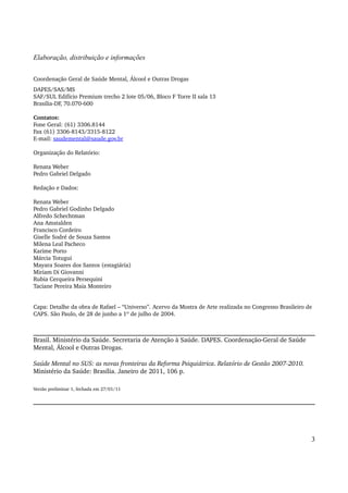 Elaboração, distribuição e informações 
Coordenação Geral de Saúde Mental, Álcool e Outras Drogas 
DAPES/SAS/MS 
SAF/SUL Edifício Premium trecho 2 lote 05/06, Bloco F Torre II sala 13 
Brasilia­DF, 
70.070­600 
Contatos: 
Fone Geral: (61) 3306.8144 
Fax (61) 3306­8143/ 
3315­8122 
E­mail: 
saudemental@saude.gov.br 
Organização do Relatório: 
Renata Weber 
Pedro Gabriel Delgado 
Redação e Dados: 
Renata Weber 
Pedro Gabriel Godinho Delgado 
Alfredo Schechtman 
Ana Amstalden 
Francisco Cordeiro 
Giselle Sodré de Souza Santos 
Milena Leal Pacheco 
Karime Porto 
Márcia Totugui 
Mayara Soares dos Santos (estagiária) 
Miriam Di Giovanni 
Rubia Cerqueira Persequini 
Taciane Pereira Maia Monteiro 
Capa: Detalhe da obra de Rafael – “Universo”. Acervo da Mostra de Arte realizada no Congresso Brasileiro de 
CAPS. São Paulo, de 28 de junho a 1º de julho de 2004. 
Brasil. Ministério da Saúde. Secretaria de Atenção à Saúde. DAPES. Coordenação­Geral 
de Saúde 
Mental, Álcool e Outras Drogas. 
Saúde Mental no SUS: as novas fronteiras da Reforma Psiquiátrica. Relatório de Gestão 2007­2010. 
Ministério da Saúde: Brasília. Janeiro de 2011, 106 p. 
Versão preliminar 1, fechada em 27/01/11 
3 
 