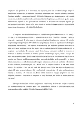 terapêutico dos pacientes e da instituição, aos aspectos gerais da assistência (longo tempo de 
permanência, número alto de pacientes longamente internados) e aos aspectos gerais dos pacientes 
(limpeza, calçados e roupas, entre outros). O PNASH/Psiquiatria gera uma pontuação que, cruzada 
com o número de leitos do hospital, permite classificar os hospitais psiquiátricos em quatro grupos 
diferenciados: aqueles de boa qualidade de assistência; os de qualidade suficiente; aqueles que 
precisam de adequações e devem sofrer nova vistoria; e aqueles de baixa qualidade, encaminhados 
para o descredenciamento pelo Ministério da Saúde. 
2 ­Programa 
Anual de Reestruturação da Assistência Psiquiátrica Hospitalar no SUS (PRH) – 
(PT GM 52, de 20 de janeiro de 2004) ­a 
principal estratégia deste Programa é promover a redução 
progressiva e pactuada de leitos a partir dos macro­hospitais 
(hospitais com mais de 600 leitos) e 
hospitais de grande porte (com 400 a 600 leitos psiquiátricos). Assim, foi lograda a redução do peso 
proporcional, na assistência, dos hospitais de maior porte, que tendem a apresentar assistência de 
baixa ou péssima qualidade. Isto se deu sempre por meio da pactuação entre os gestores do SUS, os 
hospitais e as instâncias de controle social. Desta forma, procura­se 
conduzir o processo de 
mudança do modelo assistencial de modo a garantir uma transição segura, onde a redução dos 
leitos hospitalares possa ser planificada e acompanhada da construção simultânea de alternativas de 
atenção com foco no modelo comunitário. Para tanto, são definidos no Programa PRH os limites 
máximos e mínimos de redução anual de leitos para cada classe de hospitais (definidas pelo número 
de leitos existentes, contratados pelo SUS). Assim, todos os hospitais com mais de 200 leitos devem 
reduzir, no mínimo, a cada ano, 40 leitos. Os hospitais entre 320 e 440 leitos podem chegar a 
reduzir 80 leitos ao ano (mínimo: 40), e os hospitais com mais de 440 leitos podem chegar a 
reduzir, no máximo, 120 leitos ao ano. Desta forma, busca­se 
a redução progressiva do porte 
hospitalar, de modo a situarem­se 
os hospitais, ao longo do tempo, em classes de menor porte (até 
160 leitos). 
A redução de leitos em hospitais psiquiátricos e a mudança do perfil dos hospitais, que hoje 
são majoritariamente de pequeno porte, são conseqüências diretas da aplicação destes dois 
programas instituídos em 2002 (PNASH/Psiquiatria) e 2004 (PRH). 
30 
 