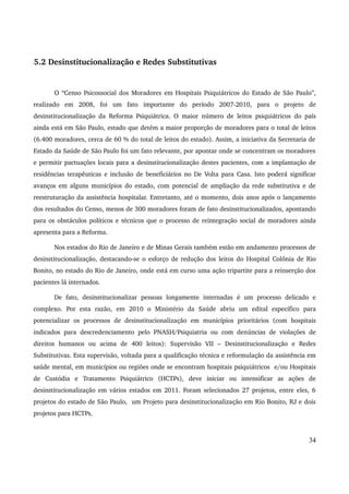 5.2 Desinstitucionalização e Redes Substitutivas 
O “Censo Psicossocial dos Moradores em Hospitais Psiquiátricos do Estado de São Paulo”, 
realizado em 2008, foi um fato importante do período 2007­2010, 
para o projeto de 
desinstitucionalização da Reforma Psiquiátrica. O maior número de leitos psiquiátricos do país 
ainda está em São Paulo, estado que detém a maior proporção de moradores para o total de leitos 
(6.400 moradores, cerca de 60 % do total de leitos do estado). Assim, a iniciativa da Secretaria de 
Estado da Saúde de São Paulo foi um fato relevante, por apontar onde se concentram os moradores 
e permitir pactuações locais para a desinstitucionalização destes pacientes, com a implantação de 
residências terapêuticas e inclusão de beneficiários no De Volta para Casa. Isto poderá significar 
avanços em alguns municípios do estado, com potencial de ampliação da rede substitutiva e de 
reestruturação da assistência hospitalar. Entretanto, até o momento, dois anos após o lançamento 
dos resultados do Censo, menos de 300 moradores foram de fato desinstitucionalizados, apontando 
para os obstáculos políticos e técnicos que o processo de reintegração social de moradores ainda 
apresenta para a Reforma. 
Nos estados do Rio de Janeiro e de Minas Gerais também estão em andamento processos de 
desinstitucionalização, destacando­se 
o esforço de redução dos leitos do Hospital Colônia de Rio 
Bonito, no estado do Rio de Janeiro, onde está em curso uma ação tripartite para a reinserção dos 
pacientes lá internados. 
De fato, desinstitucionalizar pessoas longamente internadas é um processo delicado e 
complexo. Por esta razão, em 2010 o Ministério da Saúde abriu um edital específico para 
potencializar os processos de desinstitucionalização em municípios prioritários (com hospitais 
indicados para descredenciamento pelo PNASH/Psiquiatria ou com denúncias de violações de 
direitos humanos ou acima de 400 leitos): Supervisão VII – Desinstitucionalização e Redes 
Substitutivas. Esta supervisão, voltada para a qualificação técnica e reformulação da assistência em 
saúde mental, em municípios ou regiões onde se encontram hospitais psiquiátricos e/ou Hospitais 
de Custódia e Tratamento Psiquiátrico (HCTPs), deve iniciar ou intensificar as ações de 
desinstitucionalização em vários estados em 2011. Foram selecionados 27 projetos, entre eles, 6 
projetos do estado de São Paulo, um Projeto para desinstitucionalização em Rio Bonito, RJ e dois 
projetos para HCTPs. 
34 
 