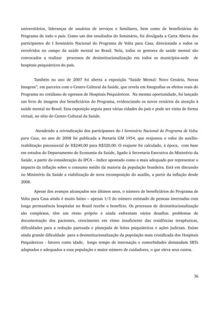 universitários, lideranças de usuários de serviços e familiares, bem como de beneficiários do 
Programa de todo o país. Como um dos resultados do Seminário, foi divulgada a Carta Aberta dos 
participantes do I Seminário Nacional do Programa de Volta para Casa, direcionada a todos os 
envolvidos no campo da saúde mental no Brasil. Nela, todos os gestores de saúde mental são 
convocados a realizar processos de desinstitucionalização em todos os municípios­sede 
de 
hospitais psiquiátricos do país. 
Também no ano de 2007 foi aberta a exposição “Saúde Mental: Novo Cenário, Novas 
Imagens”, em parceira com o Centro Cultural da Saúde, que revela em fotografias os efeitos reais do 
Programa no cotidiano de egressos de Hospitais Psiquiátricos. Na mesma oportunidade, foi lançado 
um livro de imagens dos beneficiários do Programa, evidenciando os novos cenários da atenção à 
saúde mental no Brasil. Esta exposição seguiu para várias cidades do país e pode ser visita de forma 
virtual, no sítio do Centro Cultural da Saúde. 
Atendendo a reivindicação dos participantes do I Seminário Nacional do Programa de Volta 
para Casa, no ano de 2008 foi publicada a Portaria GM 1954, que reajustou o valor do auxílio­reabilitação 
psicossocial de R$240,00 para R$320,00. O reajuste foi calculado, à época, com base 
em estudos do Departamento de Economia da Saúde, ligado à Secretaria Executiva do Ministério da 
Saúde, a partir da consideração do IPCA – índice apontado como o mais adequado por representar o 
impacto da inflação sobre o consumo médio da maioria da população brasileira. Está em discussão 
no Ministério da Saúde a viabilização de nova recomposição do auxílio, a partir da inflação desde 
2008. 
Apesar dos avanços alcançados nos últimos anos, o número de beneficiários do Programa de 
Volta para Casa ainda é muito baixo – apenas 1/3 do número estimado de pessoas internadas com 
longa permanência hospitalar no Brasil recebe o benefício. Os processos de desinstitucionalização 
são complexos, têm um ritmo próprio e ainda enfrentam vários desafios: problemas de 
documentação dos pacientes, crescimento em ritmo insuficiente das residências terapêuticas, 
dificuldades para a redução pactuada e planejada de leitos psiquiátricos e ações judiciais. Existe 
ainda grande dificuldade para a desinstitucionalização da população mais cronificada dos Hospitais 
Psiquiátricos ­fatores 
como idade, longo tempo de internação e comorbidades demandam SRTs 
adaptados e adequados a essa população e maior número de cuidadores, o que eleva seus custos. 
36 
 