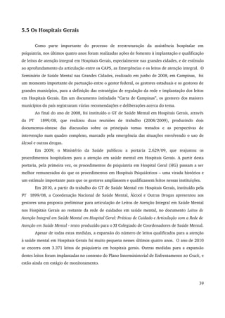 5.5 Os Hospitais Gerais 
Como parte importante do processo de reestruturação da assistência hospitalar em 
psiquiatria, nos últimos quatro anos foram realizadas ações de fomento à implantação e qualificação 
de leitos de atenção integral em Hospitais Gerais, especialmente nas grandes cidades, e de estímulo 
ao aprofundamento da articulação entre os CAPS, as Emergências e os leitos de atenção integral. O 
Seminário de Saúde Mental nas Grandes Cidades, realizado em junho de 2008, em Campinas, foi 
um momento importante de pactuação entre o gestor federal, os gestores estaduais e os gestores de 
grandes municípios, para a definição das estratégias de regulação da rede e implantação dos leitos 
em Hospitais Gerais. Em um documento intitulado “Carta de Campinas”, os gestores dos maiores 
municípios do país registraram várias recomendações e deliberações acerca do tema. 
Ao final do ano de 2008, foi instituído o GT de Saúde Mental em Hospitais Gerais, através 
da PT 1899/08, que realizou duas reuniões de trabalho (2008/2009), produzindo dois 
documentos­síntese 
das discussões sobre os principais temas tratados e as perspectivas de 
intervenção num quadro complexo, marcado pela emergência das situações envolvendo o uso de 
álcool e outras drogas. 
Em 2009, o Ministério da Saúde publicou a portaria 2.629/09, que reajustou os 
procedimentos hospitalares para a atenção em saúde mental em Hospitais Gerais. A partir desta 
portaria, pela primeira vez, os procedimentos de psiquiatria em Hospital Geral (HG) passam a ser 
melhor remunerados do que os procedimentos em Hospitais Psiquiátricos – uma virada histórica e 
um estímulo importante para que os gestores ampliassem e qualificassem leitos nessas instituições. 
Em 2010, a partir do trabalho do GT de Saúde Mental em Hospitais Gerais, instituído pela 
PT 1899/08, a Coordenação Nacional de Saúde Mental, Álcool e Outras Drogas apresentou aos 
gestores uma proposta preliminar para articulação de Leitos de Atenção Integral em Saúde Mental 
nos Hospitais Gerais ao restante da rede de cuidados em saúde mental, no documento Leitos de 
Atenção Integral em Saúde Mental em Hospital Geral: Práticas de Cuidado e Articulação com a Rede de 
Atenção em Saúde Mental ­texto 
produzido para o XI Colegiado de Coordenadores de Saúde Mental. 
Apesar de todas estas medidas, a expansão do número de leitos qualificados para a atenção 
à saúde mental em Hospitais Gerais foi muito pequena nesses últimos quatro anos. O ano de 2010 
se encerra com 3.371 leitos de psiquiatria em hospitais gerais. Outras medidas para a expansão 
destes leitos foram implantadas no contexto do Plano Interministerial de Enfrentamento ao Crack, e 
estão ainda em estágio de monitoramento. 
39 
 
