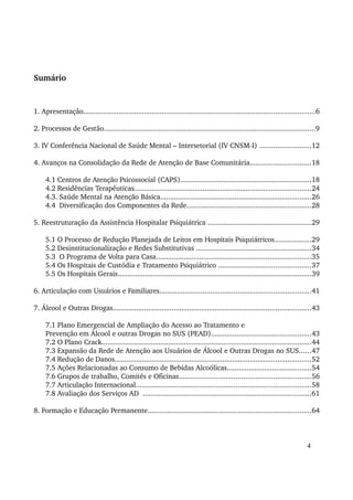 Sumário 
1. Apresentação......................................................................................................................6 
2. Processos de Gestão............................................................................................................9 
3. IV Conferência Nacional de Saúde Mental – Intersetorial (IV CNSM­I) 
..........................12 
4. Avanços na Consolidação da Rede de Atenção de Base Comunitária...............................18 
4.1 Centros de Atenção Psicossocial (CAPS)...................................................................18 
4.2 Residências Terapêuticas..........................................................................................24 
4.3. Saúde Mental na Atenção Básica.............................................................................26 
4.4 Diversificação dos Componentes da Rede...............................................................28 
5. Reestruturação da Assistência Hospitalar Psiquiátrica .....................................................29 
5.1 O Processo de Redução Planejada de Leitos em Hospitais Psiquiátricos...................29 
5.2 Desinstitucionalização e Redes Substitutivas ...........................................................34 
5.3 O Programa de Volta para Casa...............................................................................35 
5.4 Os Hospitais de Custódia e Tratamento Psiquiátrico ...............................................37 
5.5 Os Hospitais Gerais...................................................................................................39 
6. Articulação com Usuários e Familiares.............................................................................41 
7. Álcool e Outras Drogas.....................................................................................................43 
7.1 Plano Emergencial de Ampliação do Acesso ao Tratamento e 
Prevenção em Álcool e outras Drogas no SUS (PEAD)...................................................43 
7.2 O Plano Crack...........................................................................................................44 
7.3 Expansão da Rede de Atenção aos Usuários de Álcool e Outras Drogas no SUS......47 
7.4 Redução de Danos....................................................................................................52 
7.5 Ações Relacionadas ao Consumo de Bebidas Alcoólicas...........................................54 
7.6 Grupos de trabalho, Comitês e Oficinas...................................................................56 
7.7 Articulação Internacional.........................................................................................58 
7.8 Avaliação dos Serviços AD ......................................................................................61 
8. Formação e Educação Permanente...................................................................................64 
4 
 