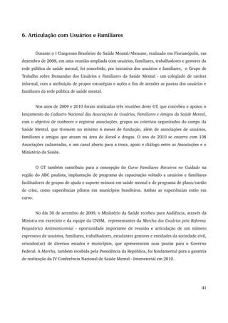 6. Articulação com Usuários e Familiares 
Durante o I Congresso Brasileiro de Saúde Mental/Abrasme, realizado em Florianópolis, em 
dezembro de 2008, em uma reunião ampliada com usuários, familiares, trabalhadores e gestores da 
rede pública de saúde mental, foi concebido, por iniciativa dos usuários e familiares, o Grupo de 
Trabalho sobre Demandas dos Usuários e Familiares da Saúde Mental ­um 
colegiado de caráter 
informal, com a atribuição de propor estratégias e ações a fim de atender as pautas dos usuários e 
familiares da rede pública de saúde mental. 
Nos anos de 2009 e 2010 foram realizadas três reuniões deste GT, que concebeu e apoiou o 
lançamento do Cadastro Nacional das Associações de Usuários, Familiares e Amigos da Saúde Mental, 
com o objetivo de conhecer e registrar associações, grupos ou coletivos organizados do campo da 
Saúde Mental, que tivessem no mínimo 6 meses de fundação, além de associações de usuários, 
familiares e amigos que atuam na área de álcool e drogas. O ano de 2010 se encerra com 108 
Associações cadastradas, e um canal aberto para a troca, apoio e diálogo entre as Associações e o 
Ministério da Saúde. 
O GT também contribuiu para a concepção do Curso Familiares Parceiros no Cuidado na 
região do ABC paulista, implantação de programa de capacitação voltado a usuários e familiares 
facilitadores de grupos de ajuda e suporte mútuos em saúde mental e de programa de plano/cartão 
de crise, como experiências pilotos em municípios brasileiros. Ambas as experiências estão em 
curso. 
No dia 30 de setembro de 2009, o Ministério da Saúde recebeu para Audiência, através da 
Ministra em exercício e da equipe da CNSM, representantes da Marcha dos Usuários pela Reforma 
Psiquiátrica Antimanicomial ­oportunidade 
importante de reunião e articulação de um número 
expressivo de usuários, familiares, trabalhadores, estudantes gestores e entidades da sociedade civil, 
oriundos(as) de diversos estados e municípios, que apresentaram suas pautas para o Governo 
Federal. A Marcha, também recebida pela Presidência da República, foi fundamental para a garantia 
de realização da IV Conferência Nacional de Saúde Mental ­Intersetorial 
em 2010. 
41 
 