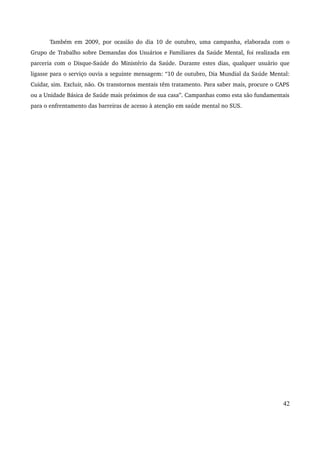 Também em 2009, por ocasião do dia 10 de outubro, uma campanha, elaborada com o 
Grupo de Trabalho sobre Demandas dos Usuários e Familiares da Saúde Mental, foi realizada em 
parceria com o Disque­Saúde 
do Ministério da Saúde. Durante estes dias, qualquer usuário que 
ligasse para o serviço ouvia a seguinte mensagem: “10 de outubro, Dia Mundial da Saúde Mental: 
Cuidar, sim. Excluir, não. Os transtornos mentais têm tratamento. Para saber mais, procure o CAPS 
ou a Unidade Básica de Saúde mais próximos de sua casa”. Campanhas como esta são fundamentais 
para o enfrentamento das barreiras de acesso à atenção em saúde mental no SUS. 
42 
 