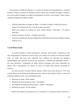 Em novembro de 2009 foi realizada a 1ª reunião do Comitê de Acompanhamento e Avaliação 
do PEAD. O Plano, no entanto, se estendeu até 2010 e ainda com os desafios de ampliar a cobertura 
de serviços públicos dirigidos ao cuidado da dependência de álcool e outras drogas. Abaixo, alguns 
resultados atingidos pelo PEAD em 2009: 
• 28 CAPS cadastrados em cidades do PEAD: 17 CAPSad, 6 CAPSi e 5 CAPS III (24 horas) 
• Projetos de Consultório de Rua: 14 projetos­piloto 
aprovados 
• Edital para projetos de redução de danos (Saúde Mental e DST/Aids) ­24 
projetos 
aprovados 
• Escola de redutores de danos ­10 
projetos aprovados 
• Aumento das diárias dos Serviços Hospitalares de Referência para Álcool e Drogas (reajuste 
médio de 31%). 
7.2 O Plano Crack 
As questões ligadas ao crack mostraram­se 
crescentes neste período. Evidenciou­se 
uma 
nova configuração do consumo de crack no país, com aumento do consumo em diferentes regiões 
onde, até então, não havia sido registrado. Esta tendência foi observada por pesquisas 
epidemiológicas, pelo aumento da procura por tratamento, e também pela abordagem intensa, e 
por vezes alarmante e inadequada, da mídia. Diversas estratégias vêm sendo produzidas nos 
últimos anos e especialmente nos últimos 12 meses em função deste aumento presumido do 
consumo. 
Em maio de 2010 o Governo Federal instituiu o Plano Crack, pelo Decreto nº 7179, com 
recursos financeiros definidos pela Medida Provisória n.498, de 29 de julho de 2010, no valor total 
de R$ 410 milhões de reais, com a distribuição abaixo: 
· Ministério da Saúde ­R$ 
90 milhões 
· Ministério do Desenvolvimento Social ­100 
milhões 
· GSI (Gabinete de Segurança Institucional) ­SENAD 
­100 
milhões 
· Ministério da Justiça ­R$ 
120 milhões 
O Plano Crack objetiva a prevenção do uso, o tratamento e a reinserção social de usuários e o 
44 
 