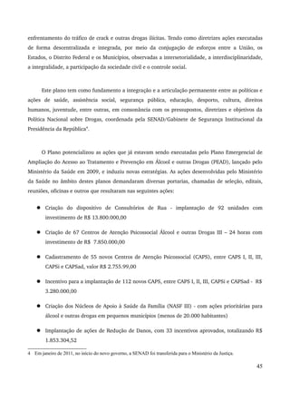 enfrentamento do tráfico de crack e outras drogas ilícitas. Tendo como diretrizes ações executadas 
de forma descentralizada e integrada, por meio da conjugação de esforços entre a União, os 
Estados, o Distrito Federal e os Municípios, observadas a intersetorialidade, a interdisciplinaridade, 
a integralidade, a participação da sociedade civil e o controle social. 
Este plano tem como fundamento a integração e a articulação permanente entre as políticas e 
ações de saúde, assistência social, segurança pública, educação, desporto, cultura, direitos 
humanos, juventude, entre outras, em consonância com os pressupostos, diretrizes e objetivos da 
Política Nacional sobre Drogas, coordenada pela SENAD/Gabinete de Segurança Institucional da 
Presidência da República4. 
O Plano potencializou as ações que já estavam sendo executadas pelo Plano Emergencial de 
Ampliação do Acesso ao Tratamento e Prevenção em Álcool e outras Drogas (PEAD), lançado pelo 
Ministério da Saúde em 2009, e induziu novas estratégias. As ações desenvolvidas pelo Ministério 
da Saúde no âmbito destes planos demandaram diversas portarias, chamadas de seleção, editais, 
reuniões, oficinas e outros que resultaram nas seguintes ações: 
 Criação do dispositivo de Consultórios de Rua ­implantação 
de 92 unidades com 
investimento de R$ 13.800.000,00 
 Criação de 67 Centros de Atenção Psicossocial Álcool e outras Drogas III – 24 horas com 
investimento de R$ 7.850.000,00 
 Cadastramento de 55 novos Centros de Atenção Psicossocial (CAPS), entre CAPS I, II, III, 
CAPSi e CAPSad, valor R$ 2.755.99,00 
 Incentivo para a implantação de 112 novos CAPS, entre CAPS I, II, III, CAPSi e CAPSad ­R$ 
3.280.000,00 
 Criação dos Núcleos de Apoio à Saúde da Família (NASF III) ­com 
ações prioritárias para 
álcool e outras drogas em pequenos municípios (menos de 20.000 habitantes) 
 Implantação de ações de Redução de Danos, com 33 incentivos aprovados, totalizando R$ 
1.853.304,52 
4 Em janeiro de 2011, no início do novo governo, a SENAD foi transferida para o Ministério da Justiça. 
45 
 